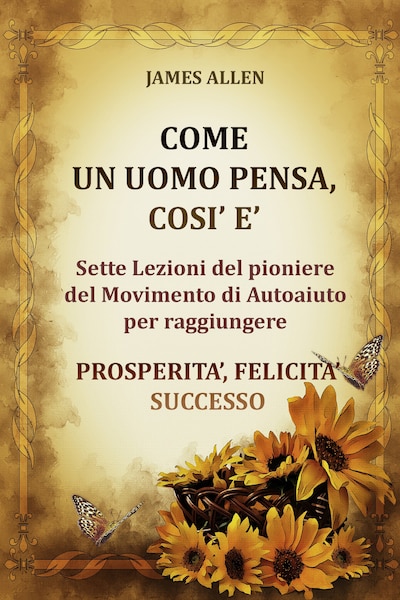 Come un uomo pensa, così è - Sette Lezioni del pioniere del Movimento di Autoaiuto per raggiungere  PROSPERITA’, FELICITA’, SUCCESSO
